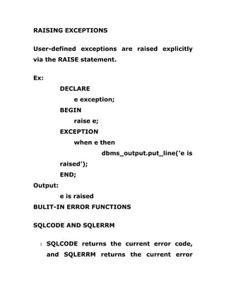 RAISING EXCEPTIONS
User-defined exceptions are raised explicitly
via the RAISE statement.
Ex:
DECLARE
e exception;
BEGIN
raise e;
EXCEPTION
when e then
dbms_output.put_line('e is
raised');
END;
Output:
e is raised
BULIT-IN ERROR FUNCTIONS
SQLCODE AND SQLERRM
1 SQLCODE returns the current error code,
and SQLERRM returns the current error
 