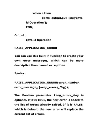 when e then
dbms_output.put_line('Inval
id Operation');
END;
Output:
Invalid Operation
RAISE_APPLICATION_ERROR
You can use this built-in function to create your
own error messages, which can be more
descriptive than named exceptions.
Syntax:
RAISE_APPLICATION_ERROR(error_number,
error_message,, [keep_errors_flag]);
The Boolean parameter keep_errors_flag is
optional. If it is TRUE, the new error is added to
the list of errors already raised. If it is FALSE,
which is default, the new error will replace the
current list of errors.
 