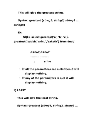 This will give the greatest string.
Syntax: greatest (strng1, string2, string3 …
stringn)
Ex:
SQL> select greatest('a', 'b', 'c'),
greatest('satish','srinu','saketh') from dual;
GREAT GREAT
------- -------
c srinu
7 If all the parameters are nulls then it will
display nothing.
7 If any of the parameters is null it will
display nothing.
t) LEAST
This will give the least string.
Syntax: greatest (strng1, string2, string3 …
 