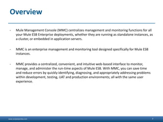 www.sanjeetpandey.com
Overview
- Mule Management Console (MMC) centralizes management and monitoring functions for all
your Mule ESB Enterprise deployments, whether they are running as standalone instances, as
a cluster, or embedded in application servers.
- MMC is an enterprise management and monitoring tool designed specifically for Mule ESB
instances.
- MMC provides a centralized, convenient, and intuitive web-based interface to monitor,
manage, and administer the run-time aspects of Mule ESB. With MMC, you can save time
and reduce errors by quickly identifying, diagnosing, and appropriately addressing problems
within development, testing, UAT and production environments; all with the same user
experience.
2
 