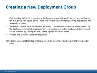 www.sanjeetpandey.com
Creating a New Deployment Group
• Click the New button to create a new deployment group and specify servers and applications
for that group. The figure below shows the options you have for specifying applications and
servers for a group
• You enter a name for the deployment, plus select the server or servers (or server groups) for
the deployment. Selected servers and server groups appear in the box beneath Servers, and
can be removed by clicking the red X to the right of the server name.
• You can also specify a cluster for the group.
Refer below screen shot for step by step approach on creating a new Deployment Group under
MMC.
6
 