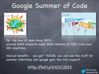 Google Summer of Code



For the love of code since 2005...
around 6000 students meet 3000 mentors of OSS from over
100 countries...

Mutual beneﬁts : you get ~5000$, you can use the stuff for
summer internship and google gets the OSS support.

              http://bit.ly/GSOC2013                 @ankarajug
                                                     #javaizmirde
 