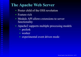 The Apache Web Server
  •   Poster child of the OSS revolution
  •   Feature rich
  •   Module API allows extensions to server
      functionality
  •   Apache2 supports multiple processing models
       • prefork
       • worker
       • experimental event driven mode




                                      Beyond Apache: Faster Web Servers – p.8/11
 