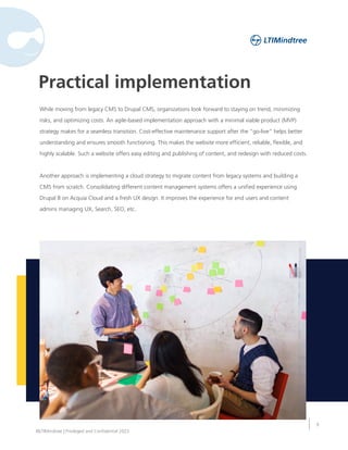 9
©LTIMindtree | Privileged and Confidential 2023
Practical implementation
While moving from legacy CMS to Drupal CMS, organizations look forward to staying on trend, minimizing
risks, and optimizing costs. An agile-based implementation approach with a minimal viable product (MVP)
strategy makes for a seamless transition. Cost-effective maintenance support after the “go-live” helps better
understanding and ensures smooth functioning. This makes the website more efficient, reliable, flexible, and
highly scalable. Such a website offers easy editing and publishing of content, and redesign with reduced costs.
Another approach is implementing a cloud strategy to migrate content from legacy systems and building a
CMS from scratch. Consolidating different content management systems offers a unified experience using
Drupal 8 on Acquia Cloud and a fresh UX design. It improves the experience for end users and content
admins managing UX, Search, SEO, etc.
 