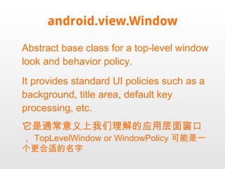 android.view.Window Abstract base class for a top-level window look and behavior policy.  It provides standard UI policies such as a background, title area, default key processing, etc. 它是通常意义上我们理解的应用层面窗口， TopLevelWindow or WindowPolicy 可能是一个更合适的名字 