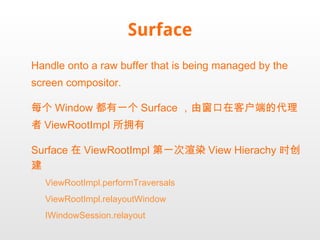 Surface Handle onto a raw buffer that is being managed by the screen compositor. 每个 Window 都有一个 Surface ，由窗口在客户端的代理者 ViewRootImpl 所拥有 Surface 在 ViewRootImpl 第一次渲染 View Hierachy 时创建 ViewRootImpl.performTraversals ViewRootImpl.relayoutWindow IWindowSession.relayout 
