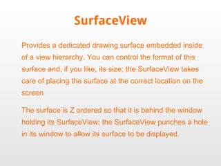 SurfaceView Provides a dedicated drawing surface embedded inside of a view hierarchy. You can control the format of this surface and, if you like, its size; the SurfaceView takes care of placing the surface at the correct location on the screen The surface is Z ordered so that it is behind the window holding its SurfaceView; the SurfaceView punches a hole in its window to allow its surface to be displayed. 