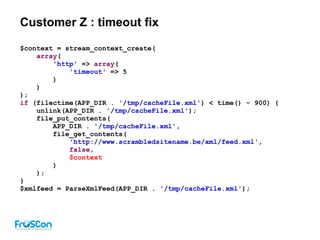 Customer Z : timeout fix
$context = stream_context_create(
array(
'http' => array(
'timeout' => 5
)
)
);
if (filectime(APP_DIR . '/tmp/cacheFile.xml') < time() - 900) {
unlink(APP_DIR . '/tmp/cacheFile.xml');
file_put_contents(
APP_DIR . '/tmp/cacheFile.xml',
file_get_contents(
'http://www.scrambledsitename.be/xml/feed.xml',
false,
$context
)
);
}
$xmlfeed = ParseXmlFeed(APP_DIR . '/tmp/cacheFile.xml');
 