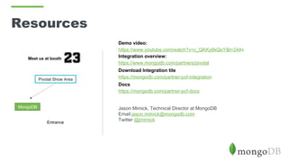 Resources
Demo video:
https://www.youtube.com/watch?v=c_QKKy6kQoY&t=244s
Integration overview:
https://www.mongodb.com/partners/pivotal
Download Integration tile
https://mongodb.com/partner-pcf-integration
Docs
https://mongodb.com/partner-pcf-docs
Jason Mimick, Technical Director at MongoDB
Email jason.mimick@mongodb.com
Twitter @jmimick
Meet us at booth
Pivotal Show Area
MongoDB
Entrance
 