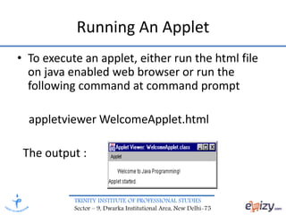TRINITY INSTITUTE OF PROFESSIONAL STUDIES
Sector – 9, Dwarka Institutional Area, New Delhi-75
Running An Applet
• To execute an applet, either run the html file
on java enabled web browser or run the
following command at command prompt
appletviewer WelcomeApplet.html
The output :
 