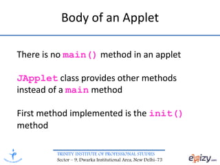 TRINITY INSTITUTE OF PROFESSIONAL STUDIES
Sector – 9, Dwarka Institutional Area, New Delhi-75
Body of an Applet
There is no main() method in an applet
JApplet class provides other methods
instead of a main method
First method implemented is the init()
method
 
