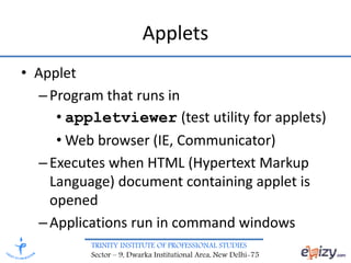 TRINITY INSTITUTE OF PROFESSIONAL STUDIES
Sector – 9, Dwarka Institutional Area, New Delhi-75
Applets
• Applet
–Program that runs in
• appletviewer (test utility for applets)
• Web browser (IE, Communicator)
–Executes when HTML (Hypertext Markup
Language) document containing applet is
opened
–Applications run in command windows
 