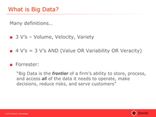 © 2013 Denodo Technologies
What is Big Data?
Many definitions…
■ 3 V’s – Volume, Velocity, Variety
■ 4 V’s = 3 V’s AND (Value OR Variability OR Veracity)
■ Forrester:
“Big Data is the frontier of a firm’s ability to store, process,
and access all of the data it needs to operate, make
decisions, reduce risks, and serve customers”
 