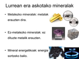 Lurrean era askotako mineralak
• Metalezko mineralak: metalak
  erauzten dira.



• Ez-metalezko mineralak: ez
  dituzte metalik erauzten.



• Mineral energetikoak: energia
  sortzeko balio.
 