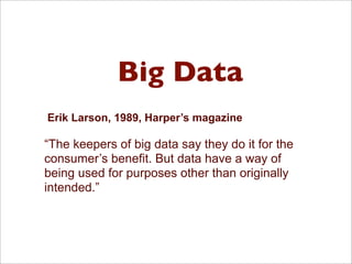 Big Data
Erik Larson, 1989, Harper’s magazine
“The keepers of big data say they do it for the
consumer’s benefit. But data have a way of
being used for purposes other than originally
intended.”
 