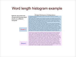 Word length histogram example
Abridged Declaration of Independence
A Declaration By the Representatives of the United States of America, in General
Congress Assembled.
When in the course of human events it becomes necessary for a people to advance from
that subordination in which they have hitherto remained, and to assume among powers of
the earth the equal and independent station to which the laws of nature and of nature's
god entitle them, a decent respect to the opinions of mankind requires that they should
declare the causes which impel them to the change.
We hold these truths to be self-evident; that all men are created equal and independent;
that from that equal creation they derive rights inherent and inalienable, among which are
the preservation of life, and liberty, and the pursuit of happiness; that to secure these
ends, governments are instituted among men, deriving their just power from the consent
of the governed; that whenever any form of government shall become destructive of these
ends, it is the right of the people to alter or to abolish it, and to institute new government,
laying it's foundation on such principles and organizing it's power in such form, as to
them shall seem most likely to effect their safety and happiness. Prudence indeed will
dictate that governments long established should not be changed for light and transient
causes: and accordingly all experience hath shewn that mankind are more disposed to
suffer while evils are sufferable, than to right themselves by abolishing the forms to
which they are accustomed. But when a long train of abuses and usurpations, begun at a
distinguished period, and pursuing invariably the same object, evinces a design to reduce
them to arbitrary power, it is their right, it is their duty, to throw off such government and
to provide new guards for future security. Such has been the patient sufferings of the
colonies; and such is now the necessity which constrains them to expunge their former
systems of government. the history of his present majesty is a history of unremitting
injuries and usurpations, among which no one fact stands single or solitary to contradict
the uniform tenor of the rest, all of which have in direct object the establishment of an
absolute tyranny over these states. To prove this, let facts be submitted to a candid world,
for the truth of which we pledge a faith yet unsullied by falsehood.
Split the document into
chunks and process each
chunk on a different
computer
Chunk 1
Chunk 2
Example: Word length histogram
 