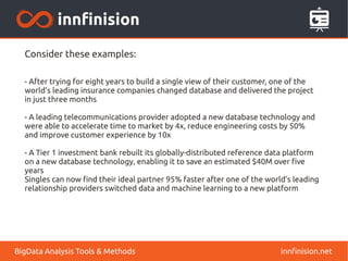 Consider these examples:
- After trying for eight years to build a single view of their customer, one of the
world's leading insurance companies changed database and delivered the project
in just three months
- A leading telecommunications provider adopted a new database technology and
were able to accelerate time to market by 4x, reduce engineering costs by 50%
and improve customer experience by 10x
- A Tier 1 investment bank rebuilt its globally-distributed reference data platform
on a new database technology, enabling it to save an estimated $40M over five
years
Singles can now find their ideal partner 95% faster after one of the world’s leading
relationship providers switched data and machine learning to a new platform
innfinision.netBigData Analysis Tools & Methods
 