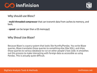 innfinision.netBigData Analysis Tools & Methods
Why should use Blosc?
- multi-threaded compressor that can transmit data from caches to memory, and
back,
- speed can be larger than a OS memcpy()
Why Shoud Use Blaze?
Because Blaze is a query system that looks like NumPy/Pandas. You write Blaze
queries, Blaze translates those queries to something else (like SQL), and ships
those queries to various database to run on other people's fast code. It smoothes
out this process to make interacting with foreign data as accessible as using
Pandas. This is actually quite difficult.
 