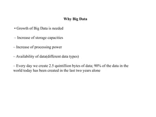 Why Big Data
• Growth of Big Data is needed
– Increase of storage capacities
– Increase of processing power
– Availability of data(different data types)
– Every day we create 2.5 quintillion bytes of data; 90% of the data in the
world today has been created in the last two years alone
 