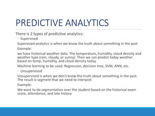 PREDICTIVE ANALYTICS
There is 2 types of predictive analytics:
◦ Supervised
Supervised analytics is when we know the truth about something in the past
Example:
we have historical weather data. The temperature, humidity, cloud density and
weather type (rain, cloudy, or sunny). Then we can predict today weather
based on temp, humidity, and cloud density today
Machine learning to be used: Regression, decision tree, SVM, ANN, etc.
◦ Unsupervised
Unsupervised is when we don’t know the truth about something in the past.
The result is segment that we need to interpret
Example:
We want to do segmentation over the student based on the historical exam
score, attendance, and late history
 