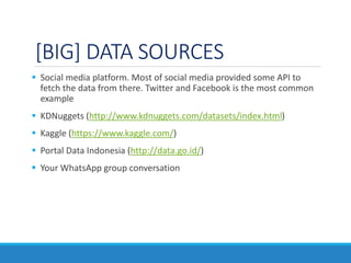 [BIG] DATA SOURCES
 Social media platform. Most of social media provided some API to
fetch the data from there. Twitter and Facebook is the most common
example
 KDNuggets (http://www.kdnuggets.com/datasets/index.html)
 Kaggle (https://www.kaggle.com/)
 Portal Data Indonesia (http://data.go.id/)
 Your WhatsApp group conversation
 