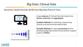 Electronic Health Records (EHR) from Big Data Point of View
Big Data: Clinical Data
Large volumes of Clinical Data that needs to be
stored, retrieved, and aggregated
Scalable Methods for collecting, compressing,
sharing, and anonymizing medical data
Scalable Methods for signal processing and for
developing Big Data based clinical decision support
systems (CDSSs)
5
 