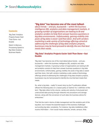 Page 2 of 8 Sponsored by
Big Data Analytics Best Practices
Contents
„Big Data‟ Analytics
Projects Easier Said
Than Done—but
Doable
Match In-Memory
Processing Speed to
Big Data Analytics
Business Needs
“Big data” has become one of the most talked-
about trends -- and yes, buzzwords -- within the business
intelligence (BI), analytics and data management markets. A
growing number of organizations are looking to BI and
analytics vendors to help them answer business questions in
big data environments. Unfortunately, gaining visibility into
pools of big data is easier said than done. And with vendors
marketing a wide variety of technology offerings aimed at
addressing the challenges of big data analytics projects,
businesses may be hard-pressed to identify the one that best
meets their needs.
‘Big Data’ Analytics Projects Easier Said Than Done—but
Doable
“Big data” has become one of the most talked-about trends -- and yes,
buzzwords -- within the business intelligence (BI), analytics and data
management markets. A growing number of organizations are looking to BI
and analytics vendors to help them answer business questions in big data
environments. Unfortunately, gaining visibility into pools of big data is easier
said than done. And with vendors marketing a wide variety of technology
offerings aimed at addressing the challenges of big data analytics projects,
businesses may be hard-pressed to identify the one that best meets their
needs.
So, what is big data -- really? A recent story by the IT publication eWeek
offered the following take on it, based partly on Gartner Inc.‟s definition of the
term: “Big data refers to the volume, variety and velocity of structured and
unstructured data pouring through networks into processors and storage
devices, along with the conversion of such data into business advice for
enterprises.”
That hits the mark in terms of data management and the analytics part of the
equation, but it misses the essential aspect of the business challenges
surrounding big data: complexity. For instance, big data installations often
involve information -- from social media networks, emails, sensors, Web
 