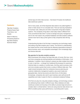 Page 3 of 8 Sponsored by
Big Data Analytics Best Practices
Contents
„Big Data‟ Analytics
Projects Easier Said
Than Done—but
Doable
Match In-Memory
Processing Speed to
Big Data Analytics
Business Needs
activity logs and other data sources -- that doesn‟t fit easily into traditional
data warehouse systems.
And in many cases, all of that disparate data needs to be pulled together in
order to make sense of it on a broader level. That can have big implications
for business rules, table joins and other components of big data analytics
systems. The complexity of big data is what really makes it different from
more conventional data when it comes to storage and query management,
and it‟s the main reason why analytical database and data analytics software
vendors have had to step up their game to help companies deal with big
data.
Understanding big data is the first step in assessing your technology needs
and putting a big data analytics plan in place. The second is understanding
the market and the current trends that are affecting organizations looking to
derive business value, and competitive advantages, from increasingly large
and diverse data sets.
Big agendas for big data analytics projects
Many businesses have always had large data sets, of course. But now, more
and more companies are storing terabytes and terabytes of information, if not
petabytes. In addition, they‟re looking to analyze key data multiple times daily
or even in real time -- a change from traditional BI processes for examining
historical data on a weekly or monthly basis. And they want to process more
and more complex queries that involve a variety of different data sets. That
might include transaction data from enterprise resource planning and
customer relationship management systems, plus social media and
geospatial data, internal documents and other forms of information.
Increasingly, companies also want to give business users self-service BI
capabilities and make it easier for them to understand analytical findings.
All of that can play into a big data analytics strategy, and technology vendors
are addressing those needs in different ways. Many database and data
warehouse vendors are focusing on the ability to process large amounts of
complex data in a timely fashion. Some are using columnar data stores in an
effort to enable quicker query performance, or providing built-in query
 