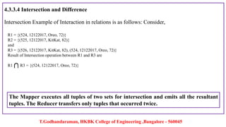 T.Godhandaraman, HKBK College of Engineering ,Bangalore - 560045
4.3.3.4 Intersection and Difference
Intersection Example of Interaction in relations is as follows: Consider,
The Mapper executes all tuples of two sets for intersection and emits all the resultant
tuples. The Reducer transfers only tuples that occurred twice.
R1 = {(524, 12122017, Oreo, 72)}
R2 = {(525, 12122017, KitKat, 82)}
and
R3 = {(526, 12122017, KitKat, 82), (524, 12122017, Oreo, 72)}
Result of Intersection operation between R1 and R3 are
R1 R3 = {(524, 12122017, Oreo, 72)}
 