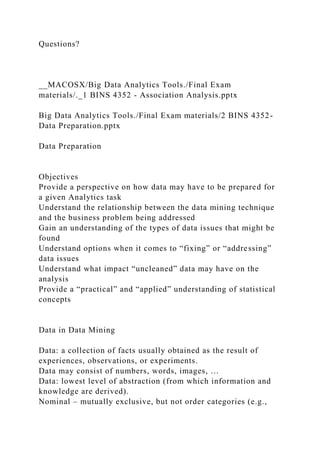 Questions?
__MACOSX/Big Data Analytics Tools./Final Exam
materials/._1 BINS 4352 - Association Analysis.pptx
Big Data Analytics Tools./Final Exam materials/2 BINS 4352-
Data Preparation.pptx
Data Preparation
Objectives
Provide a perspective on how data may have to be prepared for
a given Analytics task
Understand the relationship between the data mining technique
and the business problem being addressed
Gain an understanding of the types of data issues that might be
found
Understand options when it comes to “fixing” or “addressing”
data issues
Understand what impact “uncleaned” data may have on the
analysis
Provide a “practical” and “applied” understanding of statistical
concepts
Data in Data Mining
Data: a collection of facts usually obtained as the result of
experiences, observations, or experiments.
Data may consist of numbers, words, images, …
Data: lowest level of abstraction (from which information and
knowledge are derived).
Nominal – mutually exclusive, but not order categories (e.g.,
 