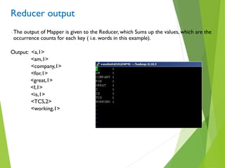 Reducer output
 The output of Mapper is given to the Reducer, which Sums up the values, which are the
occurrence counts for each key ( i.e. words in this example).
Output: <a,1>
<am,1>
<company,1>
<for,1>
<great,1>
<I,1>
<is,1>
<TCS,2>
<working,1>
 