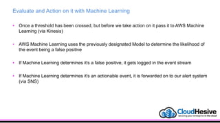 Evaluate and Action on it with Machine Learning
• Once a threshold has been crossed, but before we take action on it pass it to AWS Machine
Learning (via Kinesis)
• AWS Machine Learning uses the previously designated Model to determine the likelihood of
the event being a false positive
• If Machine Learning determines it’s a false positive, it gets logged in the event stream
• If Machine Learning determines it’s an actionable event, it is forwarded on to our alert system
(via SNS)
 