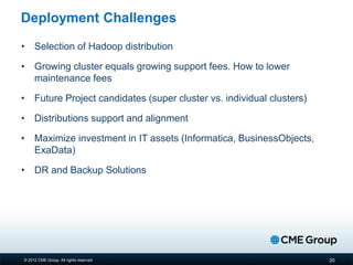 © 2012 CME Group. All rights reserved
Deployment Challenges
• Selection of Hadoop distribution
• Growing cluster equals growing support fees. How to lower
maintenance fees
• Future Project candidates (super cluster vs. individual clusters)
• Distributions support and alignment
• Maximize investment in IT assets (Informatica, BusinessObjects,
ExaData)
• DR and Backup Solutions
20
 
