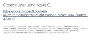 Create cluster using Azure CLI
https://docs.microsoft.com/en-
us/azure/hdinsight/hdinsight-hadoop-create-linux-clusters-
azure-cli
azure hdinsight cluster create -g groupname -l location WestUS-y Linux --clusterType Hadoop --
defaultStorageAccountName storagename.blob.core.windows.net --defaultStorageAccountKey storagekey
--defaultStorageContainer clustername --workerNodeCount 3 --userName admin --password
httppassword --sshUserName sshuser --sshPassword sshuserpassword clustername
 