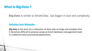 Big-Data is similar to Small-Data , but bigger in size and complexity.
What is Big-Data ?
Definition from Wikipedia:
Big data is the term for a collection of data sets so large and complex that
it becomes difficult to process using on-hand database management tools
or traditional data processing applications.
 