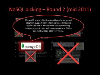 NoSQL picking – Round 2 (mid 2011)
  Key/Value Databasesby leaps Column Databases
         MongoDB: matured     and bounds, increased
  •                                       • Spread sheet like
      Distributed hashtables 10gen, advanced indexing
             adoption, support from
  •                                       • batch processing
      Designed for high load as some Key is a row id
              out-of-the-box as well
            options, breeze to use, well documented and fit into
  •                                       • Attributes
      In-memory or on-disk code base very nicely. are columns
                     our existing
  •   Eventually consistent               • Columns can be grouped
                                             into families

  Document Databases                Graph Databases
  •   Like Key/Value                • Graph Theory G=(E,V)
  •   Value = Document              • Great for modeling
  •   Document = JSON/BSON            networks
  •   JSON = Flexible Schema        • Great for graph-based
                                      query algorithms
 