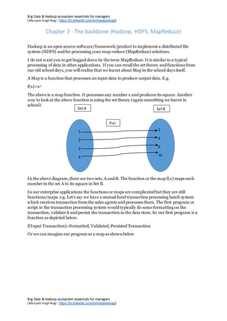 Big Data & Hadoop ecosystem essentials for managers
(Manjeet SinghNagi - https://in.linkedin.com/in/manjeetnagi)
Big Data & Hadoop ecosystem essentials for managers
(Manjeet SinghNagi - https://in.linkedin.com/in/manjeetnagi)
Chapter 3 - The backbone (Hadoop, HDFS, MapReduce)
Hadoop is an open source software/framework/product to implement a distributed file
system (HDFS) and for processing your map-reduce (MapReduce) solutions.
I do not want you to get bogged down by the term MapReduce. It is similar to a typical
processing of data in other applications. If you can recall the set theory and functions from
our old school days, you will realize that we learnt about Map in the school days itself.
A Map is a function that processes an input data to produce output data. E.g.
f(x)=x2
The above is a map function. It processes any number x and produces its square. Another
way to look at the above function is using the set theory (again something we learnt in
school)
In the above diagram,there are two sets, A and B. The function or the map f(x) maps each
number in the set A to its square in Set B.
In our enterprise applications the functions or maps are complicated but they are still
functions/maps. e.g. Let’s say we have a mutual fund transaction processing batch system
which receives transaction from the sales agents and processes them. The first program or
script in the transaction processing system would typically do some formatting on the
transaction, validate it and persist the transaction in the data store. So our first program is a
function as depicted below.
f(Input Transaction)=Formatted, Validated, Persisted Transaction
Or we can imagine our program as a map as shownbelow
1
2
3
4
1
4
9
16
f(x)
SetA SetB
 
