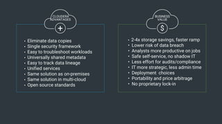 16© Cloudera, Inc. All rights reserved.
$
• 2-4x storage savings, faster ramp
• Lower risk of data breach
• Analysts more productive on jobs
• Safe self-service, no shadow IT
• Less effort for audits/compliance
• IT more strategic, less admin time
• Deployment choices
• Portability and price arbitrage
• No proprietary lock-in
• Eliminate data copies
• Single security framework
• Easy to troubleshoot workloads
• Universally shared metadata
• Easy to track data lineage
• Unified services
• Same solution as on-premises
• Same solution in multi-cloud
• Open source standards
+
CLOUDERA
ADVANTAGES
BUSINESS
VALUE
 