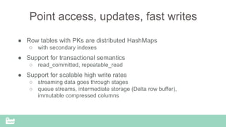 Point access, updates, fast writes
●  Row tables with PKs are distributed HashMaps
○  with secondary indexes
●  Support for transactional semantics
○  read_committed, repeatable_read
●  Support for scalable high write rates
○  streaming data goes through stages
○  queue streams, intermediate storage (Delta row buffer),
immutable compressed columns
 