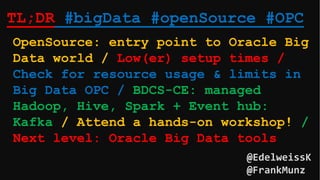 TL;DR #bigData #openSource #OPC
OpenSource: entry point to Oracle Big
Data world / Low(er) setup times /
Check for resource usage & limits in
Big Data OPC / BDCS-CE: managed
Hadoop, Hive, Spark + Event hub:
Kafka / Attend a hands-on workshop! /
Next level: Oracle Big Data tools
@EdelweissK
@FrankMunz
 