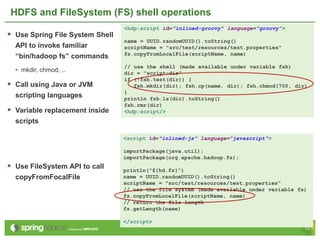 HDFS and FileSystem (FS) shell operations
                                 <hdp:script id="inlined-groovy" language=“groovy">
 Use Spring File System Shell
                                 name = UUID.randomUUID().toString()
  API to invoke familiar         scriptName = "src/test/resources/test.properties"
                                 fs.copyFromLocalFile(scriptName, name)
  “bin/hadoop fs” commands
                                 // use the shell (made available under variable fsh)
  • mkdir, chmod, ..             dir = "script-dir"
                                 if (!fsh.test(dir)) {
 Call using Java or JVM            fsh.mkdir(dir); fsh.cp(name, dir); fsh.chmod(700, dir)
                                 }
  scripting languages            println fsh.ls(dir).toString()
                                 fsh.rmr(dir)
 Variable replacement inside    <hdp:script/>
  scripts

                                 <script id="inlined-js" language="javascript">

                                 importPackage(java.util);
                                 importPackage(org.apache.hadoop.fs);
 Use FileSystem API to call     println("${hd.fs}")
  copyFromFocalFile              name = UUID.randomUUID().toString()
                                 scriptName = "src/test/resources/test.properties“
                                 // use the file system (made available under variable fs)
                                 fs.copyFromLocalFile(scriptName, name)
                                 // return the file length
                                 fs.getLength(name)

                                 </script>
                                                                                         12
 