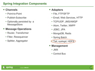 Spring Integration Components

 Channels                       Adapters
 • Point-to-Point                • File, FTP/SFTP
 • Publish-Subscribe             • Email, Web Services, HTTP
 • Optionally persisted by a     • TCP/UDP, JMS/AMQP
  MessageStore                   • Atom, Twitter, XMPP
 Message Operations             • JDBC, JPA
 • Router, Transformer           • MongoDB, Redis
 • Filter, Resequencer           • Spring Batch
 • Splitter, Aggregator          • Tail, syslogd, HDFS
                                 Management
                                 • JMX
                                 • Control Bus




                                                               21
 