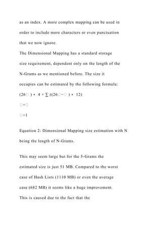 as an index. A more complex mapping can be used in
order to include more characters or even punctuation
that we now ignore.
The Dimensional Mapping has a standard storage
size requirement, dependent only on the length of the
N-Grams as we mentioned before. The size it
occupies can be estimated by the following formula:
(26� ) ∗ 4 + ∑ ((26�−� ) ∗ 12)
�=�
�=1
Equation 2: Dimensional Mapping size estimation with N
being the length of N-Grams.
This may seem large but for the 5-Grams the
estimated size is just 51 MB. Compared to the worst
case of Hash Lists (1110 MB) or even the average
case (682 MB) it seems like a huge improvement.
This is caused due to the fact that the
 