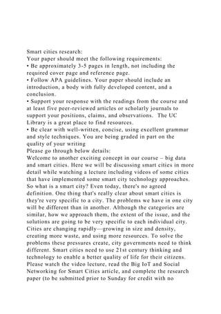 Smart cities research:
Your paper should meet the following requirements:
• Be approximately 3-5 pages in length, not including the
required cover page and reference page.
• Follow APA guidelines. Your paper should include an
introduction, a body with fully developed content, and a
conclusion.
• Support your response with the readings from the course and
at least five peer-reviewed articles or scholarly journals to
support your positions, claims, and observations. The UC
Library is a great place to find resources.
• Be clear with well-written, concise, using excellent grammar
and style techniques. You are being graded in part on the
quality of your writing
Please go through below details:
Welcome to another exciting concept in our course – big data
and smart cities. Here we will be discussing smart cities in more
detail while watching a lecture including videos of some cities
that have implemented some smart city technology approaches.
So what is a smart city? Even today, there's no agreed
definition. One thing that's really clear about smart cities is
they're very specific to a city. The problems we have in one city
will be different than in another. Although the categories are
similar, how we approach them, the extent of the issue, and the
solutions are going to be very specific to each individual city.
Cities are changing rapidly—growing in size and density,
creating more waste, and using more resources. To solve the
problems these pressures create, city governments need to think
different. Smart cities need to use 21st century thinking and
technology to enable a better quality of life for their citizens.
Please watch the video lecture, read the Big IoT and Social
Networking for Smart Cities article, and complete the research
paper (to be submitted prior to Sunday for credit with no
 