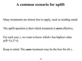 A common scenario for uplift
Many treatments are almost free to apply, such as sending email.
The uplift question is then which treatment is most effective.
For each user x, we want to know which t has highest value
p(R=1|x,T=t).
Keep in mind: The same treatment may be the best for all x.
20
 