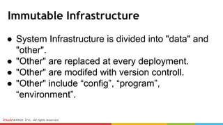 Immutable Infrastructure
● System Infrastructure is divided into "data" and
"other".
● "Other" are replaced at every deployment.
● "Other" are modifed with version controll.
● "Other" include “config”, “program”,
“environment”.
 