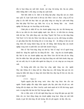 43
43
đầu tư hoạt động sản xuất kinh doanh, mở rộng thị trường tiêu thụ sản phẩm,
nhằm khẳng định vị thế, nâng cao năng lực cạnh tranh.
Tình hình chính trị ổn định và hệ thống luật pháp đang tiếp cận các chuẩn
mực quốc tế, Luật Cạnh tranh ra đời tạo cho Silver Lion có được công cụ hỗ trợ
pháp lý cần thiết khi thực hiện các giải pháp nâng cao năng lực cạnh tranh đúng
theo luật pháp Việt Nam quy định; bảo vệ uy tín, thương hiệu của doanh
nghiệp khi tham gia vào hoạt động của thị trường.
Chính phủ có nhiều hỗ trợ cho doanh nghiệp trong việc xúc tiến thương mại,
đầu tư tạo niềm tin cho doanh nghiệp mạnh dạn đầu tư và triển khai các chương
trình dài hạn. Việc phát động cuộc vận động “Người Việt Nam ưu tiên dùng hàng
Việt Nam”, là Cơ hội cho Silver Lion tiếp tục nâng cao uy tín, chất lượng sản phẩm,
có giải pháp khai thác thị trường sẵn có và tận dụng tối đa những cơ hội của mở
rộng thêm đối tượng khách hàng nội địa để khẳng định thương hiệu của doanh
nghiệp trong nước và phát triển sản xuất kinh doanh Công ty.
Dân số Việt Nam tăng, đang vào thời kỳ “dân số vàng” với số người trong
độtuổi lao động lớn, nguồn lực lao động dồi dào đáp ứng cho các doanh nghiệp,
đặc biệt là cho các doanh nghiệp may như Silver Lion đòi hỏi nhu cầu lao động
khá lớn nhằm thực hiện giải pháp mở rộng hoạt động sản xuất kinh doanh, tăng quy
mô sản xuất; duy trì và phát triển nguồn lao động trẻ, có sức sáng tạo cao trong sản
xuất.
Xu hướng phát triển của khoa học công nghệ đang tạo cho ngành
May mặc không chỉ ở năng suất lao động tăng cao, chất lượng, hiệu quả mà còn
mang lại nhiều tính năng sử dụng mới, hoàn thiện hơn, đáp ứng tốt hơn các nhu cầu
của con người.
2.4.3.2. Nguy cơ
Nguồn nguyên phụ liệu trong nước chưa đáp ứng được nhu cầu của
ngành. Doanh nghiệp đều nhập khẩu nguyên phụ liệu, phải chịu chi phí cao, ảnh
hưởng đến lợi nhuận của Silver Lion.Sự cạnh tranh mạnh mẽ từ đối thủ trong, ngoài
nước và càng khốc liệt hơn khi Việt Nam gia nhập AEC.
Giá cả điện, nước và lãi suất ngân hàng tăng cao trong thời gian qua gây khó
khăn cho các hoạt động chung của doanh nghiệp trong hoạt động sản xuất kinh
doanh, tỷ giá hối đoái tăng đã ảnh hưởng đến chi phí nguyên vật liệu đầu vào,
 