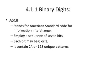 4.1.1 Binary Digits: ASCII Stands for American Standard code for Information Interchange. Employ a sequence of seven bits. Each bit may be 0 or 1. It contain 2 7 , or 128 unique patterns. 