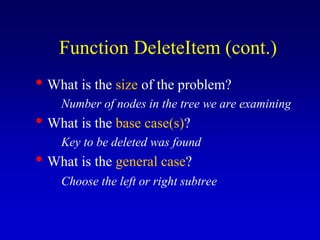 • What is the size of the problem?
Number of nodes in the tree we are examining
• What is the base case(s)?
Key to be deleted was found
• What is the general case?
Choose the left or right subtree
Function DeleteItem (cont.)
 