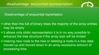 Disadvantage of sequential reprentation
other then the full of binary trees the majority of the array entries
may be empty
it allows only static representation it is in no way possible to
enhance the tree structure if the array size will be limited
insering new node to the tree or deleting a node in a tree data
moved up and moved down in an array excessive amount of
processing time
 